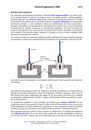 Electromagnetismo 2004                                   4-34

Refrigeración magnética
Los materiales ferromagnéticos presentan el llamado efecto magnetocalórico que ocurre cuan-
do un material blando se coloca en un campo exterior. Los espines tienden a alinearse paralelos
al campo aplicado. Este efecto de orden tiende a disminuir la entropía del material. Si el mate-
rial no puede intercambiar calor con el medio ambiente (evolución adiabática), la entropía debe
permanecer constante, y como resultado se observa un calentamiento del mismo (que tiende a
aumentar el desorden en la distribución de velocidades de los átomos y por lo tanto contrarresta
la disminución de entropía causada por el ordenamiento magnético). Al retirar el material del
campo se desmagnetiza. Esto ocurre porque la energía térmica tiende a desordenar la orientación
de los espines. Este desorden tiende a aumentar la entropía y en una evolución adiabática debe
disminuir la temperatura del material.
Un cambio reversible de temperatura debido al cambio adiabático del campo magnético aplicado
está asociado al cambio de la magnetización de la muestra con la temperatura a través de un fac-
                                                                            Frío



                            Caliente



                                           Material
                                           ferromagnético




                                               Imán




tor proporcional a la temperatura e inversamente proporcional al calor específico del material a
H constante:
                                           ∆T    T ∂M
                                              =−
                                           ∆H    C H ∂T       H

Este efecto fue descubierto en 1881 por Warburg y explicado teóricamente en 1918 por Weiss y
Piccard. Se ha usado en laboratorio a partir de la década de 1920 (por sugerencia, entre otros, de
Paul Debye) para lograr temperaturas por debajo de 1K, pero hasta el presente no se contaban
con materiales suficientemente sensibles y campos suficientemente fuertes para producir resulta-
dos de interés técnico.
La refrigeración magnética es una tecnología que produce poco impacto ambiental. No usa
compuestos químicos que ataquen la capa de ozono (como los fluorocarbonos que se usan como
fluido refrigerante en muchas instalaciones frigoríficas), ni otros compuestos peligrosos (como el
amoníaco) ni gases de invernadero (como hidroclorofluorocarbonos e hidrofluorocarbonos).
Otra importante diferencia entre los ciclos comunes de refrigeración y la refrigeración magnética
es la eficiencia del ciclo. En el caso de los ciclos usuales que usan gas comprimido la eficiencia
es a lo sumo del 40%, mientras que se ha demostrado que la eficiencia de ciclos que usan Gd


                  Juan C. Fernández - Departamento de Física – Facultad de Ingeniería
                             Universidad de Buenos Aires – www.fi.uba.ar
 