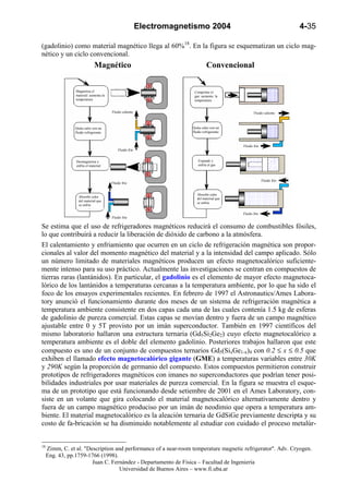 Electromagnetismo 2004                                         4-35

(gadolinio) como material magnético llega al 60%18. En la figura se esquematizan un ciclo mag-
nético y un ciclo convencional.
                              Magnético                                         Convencional


                 Magnetiza el                                           Comprime el
                 material: aumenta la                                   gas: aumenta la
                 temperatura                                            temperatura


                                        Fluido caliente                                             Fluido caliente



                 Quita calor con un                                    Quita calor con un
                 fluido refrigerante                                   fluido refrigerante



                                                                                             Fluido frío
                                            Fluido frío


                 Desmagnetiza y                                           Expande y
                 enfría el material:                                      enfría el gas



                                                                                                           Fluido frío
                                        Fluido frío


                                                                          Absorbe calor
                   Absorbe calor
                                                                          del material que
                   del material que
                                                                          se enfría
                   se enfría

                                                                                             Fluido frío
                                        Fluido frío

Se estima que el uso de refrigeradores magnéticos reducirá el consumo de combustibles fósiles,
lo que contribuirá a reducir la liberación de dióxido de carbono a la atmósfera.
El calentamiento y enfriamiento que ocurren en un ciclo de refrigeración magnética son propor-
cionales al valor del momento magnético del material y a la intensidad del campo aplicado. Sólo
un número limitado de materiales magnéticos producen un efecto magnetocalórico suficiente-
mente intenso para su uso práctico. Actualmente las investigaciones se centran en compuestos de
tierras raras (lantánidos). En particular, el gadolinio es el elemento de mayor efecto magnetoca-
lórico de los lantánidos a temperaturas cercanas a la temperatura ambiente, por lo que ha sido el
foco de los ensayos experimentales recientes. En febrero de 1997 el Astronautics/Ames Labora-
tory anunció el funcionamiento durante dos meses de un sistema de refrigeración magnética a
temperatura ambiente consistente en dos capas cada una de las cuales contenía 1.5 kg de esferas
de gadolinio de pureza comercial. Estas capas se movían dentro y fuera de un campo magnético
ajustable entre 0 y 5T provisto por un imán superconductor. También en 1997 científicos del
mismo laboratorio hallaron una estructura ternaria (Gd5Si2Ge2) cuyo efecto magnetocalórico a
temperatura ambiente es el doble del elemento gadolinio. Posteriores trabajos hallaron que este
compuesto es uno de un conjunto de compuestos ternarios Gd5(SixGe1-x)4 con 0.2 ≤ x ≤ 0.5 que
exhiben el llamado efecto magnetocalórico gigante (GME) a temperaturas variables entre 30K
y 290K según la proporción de germanio del compuesto. Estos compuestos permitieron construir
prototipos de refrigeradores magnéticos con imanes no superconductores que podrían tener posi-
bilidades industriales por usar materiales de pureza comercial. En la figura se muestra el esque-
ma de un prototipo que está funcionando desde setiembre de 2001 en el Ames Laboratory, con-
siste en un volante que gira colocando el material magnetocalórico alternativamente dentro y
fuera de un campo magnético produciso por un imán de neodimio que opera a temperatura am-
biente. El material magnetocalórico es la aleación ternaria de GdSiGe previamente descripta y su
costo de fa-bricación se ha disminuido notablemente al estudiar con cuidado el proceso metalúr-


18
     Zimm, C. et al. "Description and performance of a near-room temperature magnetic refrigerator". Adv. Cryogen.
     Eng. 43, pp.1759-1766 (1998).
                        Juan C. Fernández - Departamento de Física – Facultad de Ingeniería
                                    Universidad de Buenos Aires – www.fi.uba.ar
 