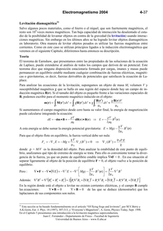 Electromagnetismo 2004                                              4-37

Levitación diamagnética21
Salvo algunos pocos materiales, como el hierro o el níquel, que son fuertemente magnéticos, el
resto son 109 veces menos magnéticos. Tan baja capacidad de interacción ha desalentado el estu-
dio de la posibilidad de levantar objetos en contra de la gravedad (la levitación) usando interac-
ciones magnéticas. Sin embargo en los últimos años se ha logrado levitar objetos diamagnéticos
en laboratorio. Otra manera de levitar objetos pesados es utilizar las fuerzas magnéticas entre
corrientes. Como en este caso se utilizan principios ligados a la inducción electromagnética que
veremos en el siguiente Capítulo, diferiremos hasta entonces su descripción.
Teoría
El teorema de Earnshaw, que presentamos entre las propiedades de las soluciones de la ecuación
de Laplace, puede extenderse al análisis de todos los campos que deriven de un potencial. Este
teorema dice que ninguna disposición estacionaria formada por cargas, imanes y masas puede
permanecer en equilibrio estable mediante cualquier combinación de fuerzas eléctricas, magnéti-
cas o gravitatorias, es decir, fuerzas derivables de potenciales que satisfacen la ecuación de La-
place.
Para analizar las ecuaciones de la levitación, supongamos un objeto de masa M, volumen V y
susceptibilidad magnética χ que se halla en una región del espacio donde hay un campo de in-
ducción magnética B(r). Si el tamaño del objeto es pequeño frente a las variaciones espaciales de
B, podemos escribir para el momento magnético inducido en el objeto:
                                                                 B(r′)        χ B(r ) V
                             V∫             V    ∫
                    m(r ) = M (r′) dv′ = χH (r′) dv′ ≈ χ
                                                                 ∫
                                                                V µ0
                                                                       dv′ ≈
                                                                                 µ0
Si aumentamos el campo magnético desde cero hasta su valor final, la energía de magnetización
puede calcularse integrando la ecuación:
                                         χV                                χV 2
                      dE = −dm • B ≈ −        dB(r ) • B(r ) ⇒ E = −           B (r )
                                          µ0                              2 µ0
                                                                                    χV 2
A esta energía se debe sumar la energía potencial gravitatoria: E = Mgz −               B (r )
                                                                                    2µ0
Para que el objeto flote en equilibrio, la fuerza vertical debe ser nula:
                                         χV                                       µ ρg
                  Fz = −∇ z E = − Mg +         ∇ z (B 2 ) = 0 ⇒ ∇ z (B 2 ) = 0
                                          µ0                                          χ
donde ρ = M/V es la densidad del objeto. Para analizar la estabilidad de este punto de equili-
brio, analizamos qué tipo de extremo de energía se trata. Para ello es conveniente tomar la diver-
gencia de la fuerza, ya que un punto de equilibrio estable implica ∇•F < 0 . En esa situación al
separar ligeramente al objeto de la posición de equilibrio F = 0, el objeto vuelve a la posición de
equilibrio.
                                                          χV 2  χV 2 2
Pero :      ∇ • F = −∇ • (∇E ) = −∇ 2 E = −∇ 2  Mgz −           B (r ) =      ∇ B
                                                          2µ 0         2µ 0
                                             [
Además: ∇ 2 B 2 = ∇ 2 (Bx2 + By + Bz2 ) = 2 Bx∇ 2 Bx + (∇Bx )2 + By∇ 2 By + (∇By )2 + Bz∇2 Bz + (∇Bz )2
                              2
                                                                                                          ]
En la región donde está el objeto a levitar no existen corrientes eléctricas, y el campo B cumple
las ecuaciones:       ∇•B = 0          ∇ × B = 0 de las que se deduce (demostrarlo) que los
laplacianos de sus componentes son nulos.


21
  Esta sección se ha basado fundamentalmente en el artículo “Of flying frogs and levitrons”, por M.V.Berry y
A.K.Geim, Eur. J. Phys. 18 (1997), 307-313, y “Everyone’s Magnetism”, A. Geim, Physics Today, Sept. 1998.
En el Capítulo 5 presentamos una introducción a la levitación magnética superconductora.
                     Juan C. Fernández - Departamento de Física – Facultad de Ingeniería
                                Universidad de Buenos Aires – www.fi.uba.ar
 