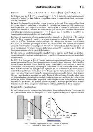 Electromagnetismo 2004                                            4-38

Entonces:              ∇2 Bx = ∇2 By = ∇2 Bz = 0 ⇒                   [                  2   2
                                                                                                ]
                                                           ∇2 B 2 = 2 (∇Bx ) + (∇By ) + (∇Bz ) ≥ 0
                                                                            2


Por lo tanto, para que ∇•F < 0 es necesario que χ < 0. Por lo tanto sólo materiales diamagnéti-
cos pueden “levitar”, es decir, hallarse en equilibrio estable en una combinación de campo mag-
nético y gravitatorio.
La levitación diamagnética se produce porque la energía no depende de un potencial función de
la posición, sino del cuadrado de la intensidad del campo B, que no es expresable mediante una
función potencial (que cumple la ecuación de Laplace) y por lo tanto no se halla dentro de las
hipótesis del teorema de Earnshaw. Es interesante ver que, aunque estas consideraciones también
son válidas para materiales paramagnéticos (χ > 0) en este caso el equilibrio es inestable y en-
tonces sus consecuencias prácticas son muy limitadas.
Los textos de magnetismo informan que para muchos materiales la relación χ/ρ es del orden de
10-5cm3/g. De la ecuación del equilibrio, se ve que se requiere un gradiente de campo vertical del
orden de 30 T2/cm. Asumiendo una longitud típica de 10cm para un solenoide y aproximando
∇B2 ≈ B2/l, se encuentra que campos de unos 10T son suficientes para levantar prácticamente
cualquier cosa alrededor. Estos campos se obtienen con cierta facilidad. Son alrededor de 10 ve-
ces el campo creado por imanes comunes de herradura y unas 100 veces mayor que el de los ad-
hesivos que se ponen sobre la puerta de la heladera.
Por otra parte, que un objeto diamagnético pueda levitar no significa que lo haga. Las condicio-
nes experimentales requieren bastante precisión ya que la región donde se cumplen las condicio-
nes es pequeña.
En 1991, Eric Beaugnon y Robert Tournier levantaron magnéticamente agua y un número de
sustancias orgánicas. Pronto fueron seguidos por otros, que levitaron hidrógeno y helio líquido y
huevos de rana. Al mismo tiempo, Jan Kees Maan y Andrey Geim redescubrieron la levitación
diamagnética en la Universidad de Nijmegen, en colaboración con Humberto Carmona y Peter
Main de la Universidad de Nottingham en Inglaterra. En sus experimentos, levitaron práctica-
mente todo lo que tenían a mano, desde trozos de queso y pizza hasta criaturas vivas incluyendo
ranas y un ratón. Sorprendentemente, los campos magnéticos empleados habían estado disponi-
bles por varias décadas y, quizás en una media docena de laboratorios en el mundo, habría toma-
do sólo una hora de trabajo implementar la levitación a temperatura ambiente. Sin embargo, aún
físicos que usaban fuertes campos magnéticos en su trabajo cotidiano de investigación no reco-
nocieron esta posibilidad. Por ejemplo, cuando el grupo de Nijmegen presentó fotos de ranas
levitando muchos de sus colegas las tomaron como un truco, una broma de día de inocentes.
Características experimentales
En las figuras se muestra un esquema del electroimán Bitter usado por Berry y Geim para reali-
zar experimentos de levitación diamagnética. La marca roja indica la región de equilibrio estable.




                                                     Zona de estabilidad

                  Juan C. Fernández - Departamento de Física – Facultad de Ingeniería
                             Universidad de Buenos Aires – www.fi.uba.ar
 