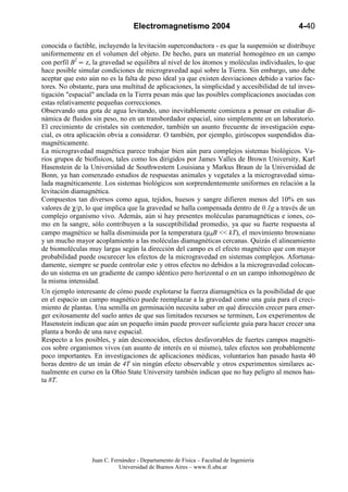 Electromagnetismo 2004                                    4-40

conocida o factible, incluyendo la levitación superconductora - es que la suspensión se distribuye
uniformemente en el volumen del objeto. De hecho, para un material homogéneo en un campo
con perfil B2 ∝ z, la gravedad se equilibra al nivel de los átomos y moléculas individuales, lo que
hace posible simular condiciones de microgravedad aquí sobre la Tierra. Sin embargo, uno debe
aceptar que esto aún no es la falta de peso ideal ya que existen desviaciones debido a varios fac-
tores. No obstante, para una multitud de aplicaciones, la simplicidad y accesibilidad de tal inves-
tigación "espacial" anclada en la Tierra pesan más que las posibles complicaciones asociadas con
estas relativamente pequeñas correcciones.
Observando una gota de agua levitando, uno inevitablemente comienza a pensar en estudiar di-
námica de fluidos sin peso, no en un transbordador espacial, sino simplemente en un laboratorio.
El crecimiento de cristales sin contenedor, también un asunto frecuente de investigación espa-
cial, es otra aplicación obvia a considerar. O también, por ejemplo, giróscopos suspendidos dia-
magnéticamente.
La microgravedad magnética parece trabajar bien aún para complejos sistemas biológicos. Va-
rios grupos de biofísicos, tales como los dirigidos por James Valles de Brown University, Karl
Hasenstein de la Universidad de Southwestern Louisiana y Markus Braun de la Universidad de
Bonn, ya han comenzado estudios de respuestas animales y vegetales a la microgravedad simu-
lada magnéticamente. Los sistemas biológicos son sorprendentemente uniformes en relación a la
levitación diamagnética.
Compuestos tan diversos como agua, tejidos, huesos y sangre difieren menos del 10% en sus
valores de χ/ρ, lo que implica que la gravedad se halla compensada dentro de 0.1g a través de un
complejo organismo vivo. Además, aún si hay presentes moléculas paramagnéticas e iones, co-
mo en la sangre, sólo contribuyen a la susceptibilidad promedio, ya que su fuerte respuesta al
campo magnético se halla disminuida por la temperatura (µBB << kT), el movimiento browniano
y un mucho mayor acoplamiento a las moléculas diamagnéticas cercanas. Quizás el alineamiento
de biomoléculas muy largas según la dirección del campo es el efecto magnético que con mayor
probabilidad puede oscurecer los efectos de la microgravedad en sistemas complejos. Afortuna-
damente, siempre se puede controlar este y otros efectos no debidos a la microgravedad colocan-
do un sistema en un gradiente de campo idéntico pero horizontal o en un campo inhomogéneo de
la misma intensidad.
Un ejemplo interesante de cómo puede explotarse la fuerza diamagnética es la posibilidad de que
en el espacio un campo magnético puede reemplazar a la gravedad como una guía para el creci-
miento de plantas. Una semilla en germinación necesita saber en qué dirección crecer para emer-
ger exitosamente del suelo antes de que sus limitados recursos se terminen, Los experimentos de
Hasenstein indican que aún un pequeño imán puede proveer suficiente guía para hacer crecer una
planta a bordo de una nave espacial.
Respecto a los posibles, y aún desconocidos, efectos desfavorables de fuertes campos magnéti-
cos sobre organismos vivos (un asunto de interés en sí mismo), tales efectos son probablemente
poco importantes. En investigaciones de aplicaciones médicas, voluntarios han pasado hasta 40
horas dentro de un imán de 4T sin ningún efecto observable y otros experimentos similares ac-
tualmente en curso en la Ohio State University también indican que no hay peligro al menos has-
ta 8T.




                  Juan C. Fernández - Departamento de Física – Facultad de Ingeniería
                             Universidad de Buenos Aires – www.fi.uba.ar
 