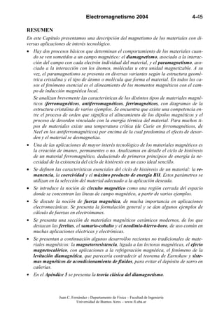 Electromagnetismo 2004                               4-45

RESUMEN
En este Capítulo presentamos una descripción del magnetismo de los materiales con di-
versas aplicaciones de interés tecnológico.
• Hay dos procesos básicos que determinan el comportamiento de los materiales cuan-
  do se ven sometidos a un campo magnético: el diamagnetismo, asociado a la interac-
  ción del campo con cada electrón individual del material, y el paramagnetismo, aso-
  ciado a la interacción con los átomos, moléculas u otra unidad magnetizable. A su
  vez, el paramagnetismo se presenta en diversas variantes según la estructura geomé-
  trica cristalina y el tipo de átomo o molécula que forma el material. En todos los ca-
  sos el fenómeno esencial es el alineamiento de los momentos magnéticos con el cam-
  po de inducción magnética local.
  Se analizan brevemente las características de los distintos tipos de materiales magné-
  ticos (ferromagnéticos, antiferromagnéticos, ferrimagnéticos, con diagramas de la
  estructura cristalina de varios ejemplos. Se encuentra que existe una competencia en-
  tre el proceso de orden que significa el alineamiento de los dipolos magnéticos y el
  proceso de desorden vinculado con la energía térmica del material. Para muchos ti-
  pos de materiales existe una temperatura crítica (de Curie en ferromagnéticos, de
  Neel en los antiferromagnéticos) por encima de la cual predomina el efecto de desor-
  den y el material se desmagnetiza.
• Una de las aplicaciones de mayor interés tecnológico de los materiales magnéticos es
  la creación de imanes, permanentes o no. Analizamos en detalle el ciclo de histéresis
  de un material ferromagnético, deduciendo de primeros principios de energía la ne-
  cesidad de la existencia del ciclo de histéresis en un caso ideal sencillo.
• Se definen las características esenciales del ciclo de histéresis de un material: la re-
  manencia, la coercividad y el máximo producto de energía BH. Estos parámetros se
  utilizan en la selección del material adecuado a la aplicación deseada.
• Se introduce la noción de circuito magnético como una región cerrada del espacio
  donde se concentran las líneas de campo magnético, a partir de varios ejemplos.
• Se discute la noción de fuerza magnética, de mucha importancia en aplicaciones
  electromecánicas. Se presenta la formulación general y se dan algunos ejemplos de
  cálculo de fuerzas en electroimanes.
• Se presenta una sección de materiales magnéticos cerámicos modernos, de los que
  destacan las ferritas, el samario-cobalto y el neodimio-hierro-boro, de uso común en
  muchas aplicaciones eléctricas y electrónicas.
• Se presentan a continuación algunos desarrollos recientes no tradicionales de mate-
  riales magnéticos: la magnetorresistencia, ligada a las lectoras magnéticas, el efecto
  magnetocalórico, con aplicaciones a la refrigeración magnética, el fenómeno de la
  levitación diamagnética, que parecería contradecir al teorema de Earnshaw y siste-
  mas magnéticos de acondicionamiento de fluidos, para evitar el depósito de sarro en
  cañerías.
• En el Apéndice 5 se presenta la teoría clásica del diamagnetismo.



                Juan C. Fernández - Departamento de Física – Facultad de Ingeniería
                           Universidad de Buenos Aires – www.fi.uba.ar
 