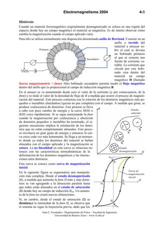 Electromagnetismo 2004                                   4-5

Histéresis
Cuando un material ferromagnético originalmente desmagnetizado se coloca en una región del
espacio donde hay un campo magnético el material se magnetiza. Es de interés observar cómo
cambia la magnetización cuando el campo aplicado varía.
Para ello se utiliza normalmente una disposición denominada anillo de Rowland. Consiste en un
                                                                          anillo o toroide del
                                                                          material a ensayar so-
                 Primario                                                 bre el cual se devana
                                                                          un bobinado primario
                                                                    Φ
                                                     Secundario
                                                                          al que se conecta una
                                                                          fuente de corriente va-
                                                                          riable. La corriente que
                                                                          circula por este bobi-
                                                                          nado crea dentro del
                                                                          material un campo
                                                                          magnético H (llamado
fuerza magnetomotriz = fmm). Otro bobinado secundario permite medir el flujo magnético
dentro del anillo que es proporcional al campo de inducción magnética B.
En el ensayo se va aumentando desde cero el valor de la corriente (y por consecuencia, de la
fmm) y se mide el valor de la densidad de flujo de B a medida que ocurre el proceso de magneti-
zación del material. Este proceso comienza con la rotación de los dominios magnéticos más pe-
queños o inestables alineándose (quizás no por completo) con el campo. A medida que giran, se
produce coalescencia de dominios. Este proceso se lleva
                                                              B                          Estado
a cabo con poco cambio de energía y la curva M(H) o
                                                                                         saturado
B(H) crece rápidamente. Si se sigue aumentando la fmm
cuando la magnetización por coalescencia y absorción
de dominios pequeños o inestables ha terminado, el si-
guiente mecanismo implica la orientación de los domi-
nios que no están completamente alineados. Este proce-
so involucra un gran gasto de energía y entonces la cur-
va crece cada vez más lentamente. Se llega a un momen-
to donde ya todos los dominios del material se hallan
alineados con el campo aplicado y la magnetización se
satura. La no linealidad en esta curva se relaciona en-                        Estado
tonces con las características termodinámicas de la                            desmagnetizado     H
                                                                         B
deformación de los dominios magnéticos y las interac-               Bsat                  2
ciones entre dominios.                                                3
                                                                         Br
Esta curva se conoce como curva de magnetización
inicial.
                                                                                      Curva de
En la siguiente figura se esquematiza una manipula-                                   magnetización
ción más compleja. Desde el estado desmagnetizado                                     inicial
(1), a medida que aumenta la fmm H más y más domi-                4   1           7             H
nios se van agregando a la alineación paralela hasta            -Hc              Hc
que todos están alineados en el estado de saturación
(2) donde hay un campo de inducción Bsat. Un aumen-
to de la fmm no creará nuevas alineaciones.
Si, en cambio, desde el estado de saturación (2) se                  -Br
disminuye la intensidad de la fmm H, se observa que                      6
el sistema no sigue la trayectoria previa, dado que los 5                -Bsat

                  Juan C. Fernández - Departamento de Física – Facultad de Ingeniería
                             Universidad de Buenos Aires – www.fi.uba.ar
 