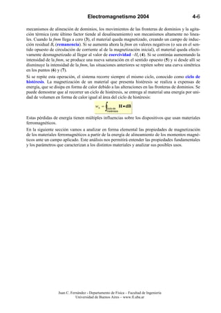 Electromagnetismo 2004                                   4-6

mecanismos de alineación de dominios, los movimientos de las fronteras de dominios y la agita-
ción térmica (este último factor tiende al desalineamiento) son mecanismos altamente no linea-
les. Cuando la fmm llega a cero (3), el material queda magnetizado, creando un campo de induc-
ción residual Br (remanencia). Si se aumenta ahora la fmm en valores negativos (o sea en el sen-
tido opuesto de circulación de corriente al de la magnetización inicial), el material queda efecti-
vamente desmagnetizado al llegar al valor de coercividad –Hc (4). Si se continúa aumentando la
intensidad de la fmm, se produce una nueva saturación en el sentido opuesto (5) y si desde allí se
disminuye la intensidad de la fmm, las situaciones anteriores se repiten sobre una curva simétrica
en los puntos (6) y (7).
Si se repite esta operación, el sistema recorre siempre el mismo ciclo, conocido como ciclo de
histéresis. La magnetización de un material que presenta histéresis se realiza a expensas de
energía, que se disipa en forma de calor debido a las alteraciones en las fronteras de dominios. Se
puede demostrar que al recorrer un ciclo de histéresis, se entrega al material una energía por uni-
dad de volumen en forma de calor igual al área del ciclo de histéresis:

                                          wh =
                                                 ∫
                                                 ciclo de
                                                 histéresis
                                                              H • dB

Estas pérdidas de energía tienen múltiples influencias sobre los dispositivos que usan materiales
ferromagnéticos.
En la siguiente sección vamos a analizar en forma elemental las propiedades de magnetización
de los materiales ferromagnéticos a partir de la energía de alineamiento de los momentos magné-
ticos ante un campo aplicado. Este análisis nos permitirá entender las propiedades fundamentales
y los parámetros que caracterizan a los distintos materiales y analizar sus posibles usos.




                  Juan C. Fernández - Departamento de Física – Facultad de Ingeniería
                             Universidad de Buenos Aires – www.fi.uba.ar
 