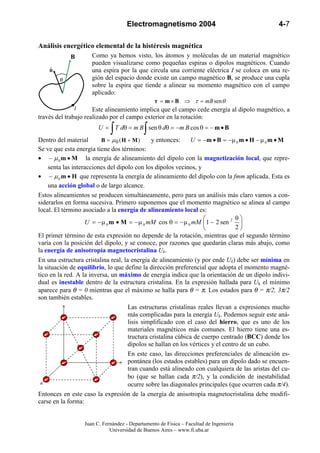 Electromagnetismo 2004                                    4-7

Análisis energético elemental de la histéresis magnética
            B         Como ya hemos visto, los átomos y moléculas de un material magnético
                      pueden visualizarse como pequeñas espiras o dipolos magnéticos. Cuando
    nˆ                una espira por la que circula una corriente eléctrica I se coloca en una re-
         θ            gión del espacio donde existe un campo magnético B, se produce una cupla
                      sobre la espira que tiende a alinear su momento magnético con el campo
                      aplicado:
                                              τ = m × B ⇒ τ = mB sen θ
               I      Este alineamiento implica que el campo cede energía al dipolo magnético, a
través del trabajo realizado por el campo exterior en la rotación:

                             ∫              ∫
                        U = T dθ = m B sen θ dθ = −m B cos θ = − m • B
Dentro del material       B = µ0 (H + M)       y entonces:     U = −m • B = −µ 0 m • H − µ 0 m • M
Se ve que esta energía tiene dos términos:
• − µ 0 m • M la energía de alineamiento del dipolo con la magnetización local, que repre-
    senta las interacciones del dipolo con los dipolos vecinos, y
• − µ 0 m • H que representa la energía de alineamiento del dipolo con la fmm aplicada. Esta es
    una acción global o de largo alcance.
Estos alineamientos se producen simultáneamente, pero para un análisis más claro vamos a con-
siderarlos en forma sucesiva. Primero suponemos que el momento magnético se alinea al campo
local. El término asociado a la energía de alineamiento local es:
                                                                                θ
                   U = − µ 0 m • M = − µ 0 mM cos θ = − µ 0 mM  1 − 2 sen 2 
                                                                                2
El primer término de esta expresión no depende de la rotación, mientras que el segundo término
varía con la posición del dipolo, y se conoce, por razones que quedarán claras más abajo, como
la energía de anisotropía magnetocristalina Uk.
En una estructura cristalina real, la energía de alineamiento (y por ende Uk) debe ser mínima en
la situación de equilibrio, lo que define la dirección preferencial que adopta el momento magné-
tico en la red. A la inversa, un máximo de energía indica que la orientación de un dipolo indivi-
dual es inestable dentro de la estructura cristalina. En la expresión hallada para Uk el mínimo
aparece para θ = 0 mientras que el máximo se halla para θ = π. Los estados para θ = π/2, 3π/2
son también estables.
                                     Las estructuras cristalinas reales llevan a expresiones mucho
                                     más complicadas para la energía Uk. Podemos seguir este aná-
                                     lisis simplificado con el caso del hierro, que es uno de los
                                     materiales magnéticos más comunes. El hierro tiene una es-
                                     tructura cristalina cúbica de cuerpo centrado (BCC) donde los
                                     dipolos se hallan en los vértices y el centro de un cubo.
                                     En este caso, las direcciones preferenciales de alineación es-
                                     pontánea (los estados estables) para un dipolo dado se encuen-
                                     tran cuando está alineado con cualquiera de las aristas del cu-
                                     bo (que se hallan cada π/2), y la condición de inestabilidad
                                     ocurre sobre las diagonales principales (que ocurren cada π/4).
Entonces en este caso la expresión de la energía de anisotropía magnetocristalina debe modifi-
carse en la forma:


                  Juan C. Fernández - Departamento de Física – Facultad de Ingeniería
                             Universidad de Buenos Aires – www.fi.uba.ar
 