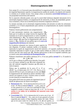 Electromagnetismo 2004                                           4-9

Este campo Hci es el necesario para desestabilizar la magnetización del material. Con un campo
de magnitud ligeramente superior, la magnetización cambia de sentido y los dipolos del material
se orientan en el sentido inverso. Este campo crítico se denomina coercividad intrínseca y es
una propiedad característica del material.
De la expresión obtenida puede verse que la coercividad intrínseca depende únicamente de la
anisotropía magnetocristalina y la magnetización de saturación, es decir, de propiedades geomé-
trico-cristalinas y físicas de la distribución de momentos magnéticos atómicos.
La energía asociada con la anisotropía magnetocristalina está presente en todas las estructuras
cristalinas y es el factor preponderante para analizar el comportamiento de muchos materiales
ferromagnéticos.
Podemos ilustrar gráficamente este comportamiento:                            M
El imán permanente mantiene una magnetización +Msat                          Msat
hasta que se le aplica un campo inverso de magnitud -Hci,
momento en el cual la magnetización se vuelve inestable y
salta (idealmente) a -Msat. Se requiere entonces aplicar un                                      H
                                                                   -Hci                  Hci
nuevo campo +Hci para que la magnetización salte nueva-
mente a +Msat. Resulta así una gráfica que es la curva de
magnetización intrínseca del material.
En la práctica solamente nos interesa la parte superior de                  -Msat
este diagrama. El primer cuadrante (arriba a la derecha)
representa la región de magnetización inicial del material, y el segundo cuadrante (arriba a la
izquierda) representa la región en que el imán realiza trabajo en contra de un campo aplicado
reverso, pero de valor menor que -Hci. Muchas aplicaciones se dan en el segundo cuadrante, que
se conoce como curva intrínseca de desmagnetización.
Podemos transformar esta gráfica intrínseca M vs. H en una gráfica normal B vs. H usando la
relación:                B = µ 0 (H + M )
con lo que se obtiene la gráfica de la derecha. Esta gráfi-
ca es de mayor utilidad ya que M existe solamente de-                        B
ntro del material magnético mientras que B existe en
todo el espacio.
Nótese que la pendiente de la curva B vs. H es:                -(BH)max µ M
                                                                          0 sat
dB/dH = µo, al menos para -Hc < H < +Hc. Pero µo es la
relación B/H en el vacío, de modo que en este caso ideal
                                                                -Hci                  Hc           H
la magnetización del material no parece introducir dife-
                                                                      -Hc                    Hci
rencias con respecto al vacío. Veremos cómo se modifi-
ca esta situación en materiales reales.                                         -µ0Msat
Esta gráfica B-H tiene tres puntos de importancia para el
diseño de aplicaciones de interés tecnológico:
• Remanencia (Br) – Es la intersección de la curva con
  el eje +B. Para el material ideal Br = µoMsat, pero en
  el caso general Br es el valor de la densidad de flujo
  magnético cuando el imán no tiene fmm (Br ⇒ H = 0). La rema-                                         Br
  nencia es un índice de la habilidad del material como imán
  permanente.                                                                                 BHmax
• Coercividad (Hc) - Es la intersección de la curva con el eje –H.
  Para el material ideal Hc = Msat, pero en el caso general es la fmm
  requerida para anular el flujo magnético dentro del imán. Nótese
                                                                                        -Hc
  que en los casos reales los valores de Hc y Hci no son iguales, ya
                  Juan C. Fernández - Departamento de Física – Facultad de Ingeniería
                             Universidad de Buenos Aires – www.fi.uba.ar
 