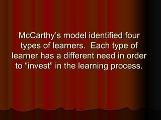 McCarthy’s model identified fourMcCarthy’s model identified four
types of learners. Each type oftypes of learners. Each type of
learner has a different need in orderlearner has a different need in order
to “invest” in the learning process.to “invest” in the learning process.
 