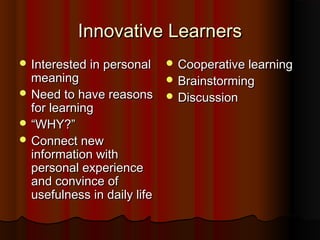Innovative LearnersInnovative Learners
 Interested in personalInterested in personal
meaningmeaning
 Need to have reasonsNeed to have reasons
for learningfor learning
 ““WHY?”WHY?”
 Connect newConnect new
information withinformation with
personal experiencepersonal experience
and convince ofand convince of
usefulness in daily lifeusefulness in daily life
 Cooperative learningCooperative learning
 BrainstormingBrainstorming
 DiscussionDiscussion
 