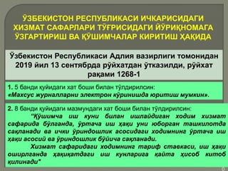 •1
0
ЎЗБЕКИСТОН РЕСПУБЛИКАСИ ИЧКАРИСИДАГИ
ХИЗМАТ САФАРЛАРИ ТЎҒРИСИДАГИ ЙЎРИҚНОМАГА
ЎЗГАРТИРИШ ВА ҚЎШИМЧАЛАР КИРИТИШ ҲАҚИДА
Ўзбекистон Республикаси Адлия вазирлиги томонидан
2019 йил 13 сентябрда рўйхатдан ўтказилди, рўйхат
рақами 1268-1
1. 5 банди қуйидаги хат боши билан тўлдирилсин:
«Махсус журналларни электрон кўринишда юритиш мумкин».
2. 8 банди қуйидаги мазмундаги хат боши билан тўлдирилсин:
“Қўшимча иш куни билан ишлайдиган ходим хизмат
сафарида бўлганда, ўртача иш ҳақи уни юборган ташкилотда
сақланади ва ички ўриндошлик асосидаги ходимнинг ўртача иш
ҳақи асосий ва ўриндошлик бўйича сақланади.
Хизмат сафаридаги ходимнинг тариф ставкаси, иш ҳақи
оширлганда ҳақиқатдаги иш кунларига қайта ҳисоб китоб
қилинади"
 