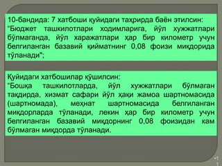 •1
1
10-бандида: 7 хатбоши қуйидаги таҳрирда баён этилсин:
“Бюджет ташкилотлари ходимларига, йўл хужжатлари
бўлмаганда, йўл харажатлари ҳар бир километр учун
белгиланган базавий қийматнинг 0,08 фоизи миқдорида
тўланади";
Қуйидаги хатбошилар қўшилсин:
“Бошқа ташкилотларда, йўл хужжатлари бўлмаган
тақдирда, хизмат сафари йўл ҳақи жамоа шартномасида
(шартномада), меҳнат шартномасида белгиланган
миқдорларда тўланади, лекин ҳар бир километр учун
белгиланган базавий миқдорнинг 0,08 фоизидан кам
бўлмаган миқдорда тўланади.
 