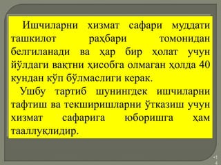 •1
4
Ишчиларни хизмат сафари муддати
ташкилот раҳбари томонидан
белгиланади ва ҳар бир ҳолат учун
йўлдаги вақтни ҳисобга олмаган ҳолда 40
кундан кўп бўлмаслиги керак.
Ушбу тартиб шунингдек ишчиларни
тафтиш ва текширишларни ўтказиш учун
хизмат сафарига юборишга ҳам
тааллуқлидир.
 