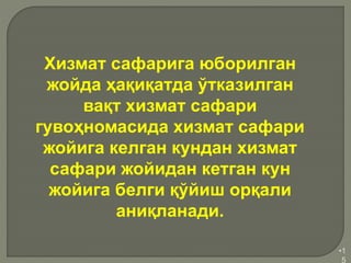 •1
5
Хизмат сафарига юборилган
жойда ҳақиқатда ўтказилган
вақт хизмат сафари
гувоҳномасида хизмат сафари
жойига келган кундан хизмат
сафари жойидан кетган кун
жойига белги қўйиш орқали
аниқланади.
 