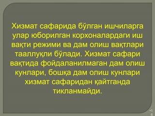 •1
6
Хизмат сафарида бўлган ишчиларга
улар юборилган корхоналардаги иш
вақти режими ва дам олиш вақтлари
тааллуқли бўлади. Хизмат сафари
вақтида фойдаланилмаган дам олиш
кунлари, бошқа дам олиш кунлари
хизмат сафаридан қайтганда
тикланмайди.
 