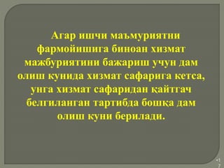 •1
7
Агар ишчи маъмуриятни
фармойишига биноан хизмат
мажбуриятини бажариш учун дам
олиш кунида хизмат сафарига кетса,
унга хизмат сафаридан қайтгач
белгиланган тартибда бошқа дам
олиш куни берилади.
 