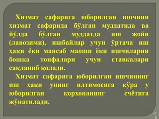 •1
8
Хизмат сафарига юборилган ишчини
хизмат сафарида бўлган муддатида ва
йўлда бўлган муддатда иш жойи
(лавозими), ишбайлар учун ўртача иш
ҳақи ёки мансаб маоши ёки ишчиларни
бошқа тоифалари учун ставкалари
сақланиб қолади.
Хизмат сафарига юборилган ишчининг
иш ҳақи унинг илтимосига кўра у
юборилган корхонанинг счётига
жўнатилади.
 