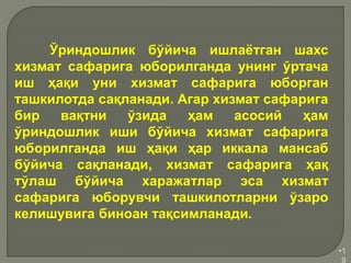 •1
9
Ўриндошлик бўйича ишлаётган шахс
хизмат сафарига юборилганда унинг ўртача
иш ҳақи уни хизмат сафарига юборган
ташкилотда сақланади. Агар хизмат сафарига
бир вақтни ўзида ҳам асосий ҳам
ўриндошлик иши бўйича хизмат сафарига
юборилганда иш ҳақи ҳар иккала мансаб
бўйича сақланади, хизмат сафарига ҳақ
тўлаш бўйича харажатлар эса хизмат
сафарига юборувчи ташкилотларни ўзаро
келишувига биноан тақсимланади.
 