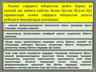 •2
0
Хизмат сафарига юборилган жойга бориш ва
доимий иш жойига қайтиш билан боғлиқ бўлган йўл
харажатлари хизмат сафарига юборилган шахсга
қуйидаги миқдорларда қопланади:
• умумий фойдаланиладиган транспортни барча турларида юриш
(таксидан ташқари) қиймати;
• транспортда йўловчиларни мажбурий давлат суғурталаш бўйича
тўловлар;
•йўлда юриш ҳужжатларини олдиндан сотиш бўйича, самолёт ва
поездларда жойларни бронлаш хизматлари бўйича тасдиқловчи
ҳужжатлар мавжуд бўлган тақдирда ҳақ тўлаш;
•агар улар аҳоли яшайдиган ҳудуддан ташқарида жойлашган бўлса,
умумий фойдаланиладиган транспорт билан (таксидан ташқари)
станциягача, соҳилгача (пристангача), аэропортгача етиб олиш
харажатлари. Истисно тариқасида (кечки поезд, умумий
фойдаланиладиган транспорт йўқ бўлган тақдирда) ташкилот
раҳбарига таксида юрганлик учун ҳақ тўлаш ҳуқуқи берилади.
 