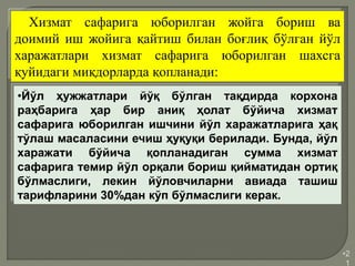 •2
1
Хизмат сафарига юборилган жойга бориш ва
доимий иш жойига қайтиш билан боғлиқ бўлган йўл
харажатлари хизмат сафарига юборилган шахсга
қуйидаги миқдорларда қопланади:
•Йўл ҳужжатлари йўқ бўлган тақдирда корхона
раҳбарига ҳар бир аниқ ҳолат бўйича хизмат
сафарига юборилган ишчини йўл харажатларига ҳақ
тўлаш масаласини ечиш ҳуқуқи берилади. Бунда, йўл
харажати бўйича қопланадиган сумма хизмат
сафарига темир йўл орқали бориш қийматидан ортиқ
бўлмаслиги, лекин йўловчиларни авиада ташиш
тарифларини 30%дан кўп бўлмаслиги керак.
 