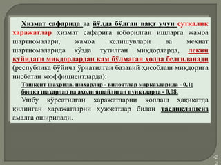 •2
2
Хизмат сафарида ва йўлда бўлган вақт учун суткалик
харажатлар хизмат сафарига юборилган ишларга жамоа
шартномалари, жамоа келишувлари ва меҳнат
шартномаларида кўзда тутилган миқдорларда, лекин
қуйидаги миқдорлардан кам бўлмаган ҳолда белгиланади
(республика бўйича ўрнатилган базавий ҳисоблаш миқдорига
нисбатан коэффициентларда):
Тошкент шаҳрида, шаҳарлар - вилоятлар марказларида - 0,1;
бошқа шаҳарлар ва аҳоли яшайдиган пунктларда - 0,08.
Ушбу кўрсатилган харажатларни қоплаш ҳақиқатда
қилинган харажатларни ҳужжатлар билан тасдиқлашсиз
амалга оширилади.
 