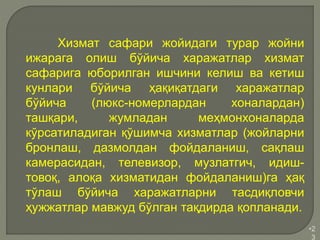 •2
3
Хизмат сафари жойидаги турар жойни
ижарага олиш бўйича харажатлар хизмат
сафарига юборилган ишчини келиш ва кетиш
кунлари бўйича ҳақиқатдаги харажатлар
бўйича (люкс-номерлардан хоналардан)
ташқари, жумладан меҳмонхоналарда
кўрсатиладиган қўшимча хизматлар (жойларни
бронлаш, дазмолдан фойдаланиш, сақлаш
камерасидан, телевизор, музлатгич, идиш-
товоқ, алоқа хизматидан фойдаланиш)га ҳақ
тўлаш бўйича харажатларни тасдиқловчи
ҳужжатлар мавжуд бўлган тақдирда қопланади.
 