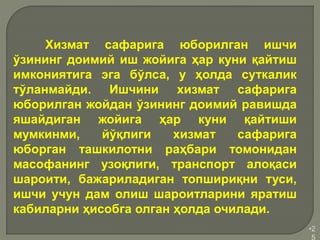 •2
5
Хизмат сафарига юборилган ишчи
ўзининг доимий иш жойига ҳар куни қайтиш
имкониятига эга бўлса, у ҳолда суткалик
тўланмайди. Ишчини хизмат сафарига
юборилган жойдан ўзининг доимий равишда
яшайдиган жойига ҳар куни қайтиши
мумкинми, йўқлиги хизмат сафарига
юборган ташкилотни раҳбари томонидан
масофанинг узоқлиги, транспорт алоқаси
шароити, бажариладиган топшириқни туси,
ишчи учун дам олиш шароитларини яратиш
кабиларни ҳисобга олган ҳолда очилади.
 