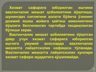 •2
7
Хизмат сафарига юборилган ишчини
вақтинчалик меҳнат қобилиятини йўқотиши,
шунингдек соғлиғини ҳолати бўйича ўзининг
доимий яшаш жойига қайтиш имкониятини
йўқлиги белгиланган тартибда тасдиқланган
бўлиши керак.
Вақтинчалик меҳнат қобилиятини йўқотган
давр учун хизмат сафарига юборилган
ишчига умумий асосларда вақтинчалик
меҳнатга лаёқатсизлик нафақаси тўланади.
Вақтинчалик меҳнатга лаёқатсизлик кунлари
хизмат сафари муддатига қўшилмайди.
 