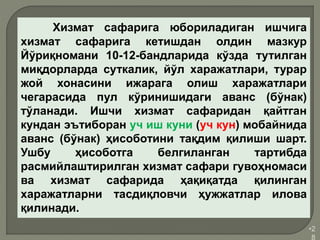 •2
8
Хизмат сафарига юбориладиган ишчига
хизмат сафарига кетишдан олдин мазкур
Йўриқномани 10-12-бандларида кўзда тутилган
миқдорларда суткалик, йўл харажатлари, турар
жой хонасини ижарага олиш харажатлари
чегарасида пул кўринишидаги аванс (бўнак)
тўланади. Ишчи хизмат сафаридан қайтган
кундан эътиборан уч иш куни (уч кун) мобайнида
аванс (бўнак) ҳисоботини тақдим қилиши шарт.
Ушбу ҳисоботга белгиланган тартибда
расмийлаштирилган хизмат сафари гувоҳномаси
ва хизмат сафарида ҳақиқатда қилинган
харажатларни тасдиқловчи ҳужжатлар илова
қилинади.
 