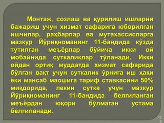 •2
9
Монтаж, созлаш ва қурилиш ишларни
бажариш учун хизмат сафарига юборилган
ишчилар, раҳбарлар ва мутахассисларга
мазкур Йўриқноманинг 11-бандида кўзда
тутилган меъёрлар бўйича икки ой
мобайнида суткаликлар тўланади. Икки
ойдан ортиқ муддатда хизмат сафарида
бўлган вақт учун суткалик ўрнига иш ҳақи
ёки мансаб маошига тариф ставкасини 50%
миқдорида, лекин сутка учун мазкур
Йўриқноманинг 11-бандида белгиланган
меъёрдан юқори бўлмаган устама
белгиланади.
 