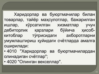 •3
Харидорлар ва буюртмачилар билан
товарлар, тайёр маҳсулотлар, бажарилган
ишлар, кўрсатилган хизматлар учун
дебиторлик қарзлари бўйича ҳисоб-
китоблар тўғрисидаги ахборотларни
умумлаштириш қуйидаги счётларда амалга
оширилади:
• 4010 "Харидорлар ва буюртмачилардан
олинадиган счётлар";
• 4020 "Олинган векселлар".
 