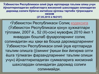 •3
1
Ўзбекистон Республикаси олий ўқув юртларида таълим олиш учун
йўналтириладиган маблағларга жисмоний шахслардан олинадиган
даромад солиғи бўйича имтиёзни қўллаш тартиби тўғрисидаги
НИЗОМ
(27,05,2010 й №2107)
•Ўзбекистон Республикаси Солиқ кодексига
(Ўзбекистон Республикаси қонун ҳужжатлари
тўплами, 2007 й., 52 (II)-сон) мувофиқ 2010 йил 1
январдан бошлаб фуқароларнинг солиқ
солинадиган иш ҳақи ва бошқа даромадларининг
Ўзбекистон Республикаси олий ўқув юртларида
таълим олишга (ўзининг ўқиши ёки йигирма олти
ёшга тўлмаган фарзандларининг таълим олиши
учун) йўналтириладиган суммаларига жисмоний
шахслардан олинадиган даромад солиғи
солинмайди.
 