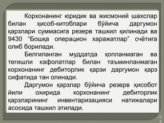 •3
8
Корхонанинг юридик ва жисмоний шахслар
билан ҳисоб-китоблари бўйича даргумон
қарзлари суммасига резерв ташкил қилинади ва
9430 “Бошқа операцион харажатлар” счётига
олиб борилади.
Белгиланган муддатда қопланмаган ва
тегишли кафолатлар билан таъминланмаган
корхонанинг дебиторлик қарзи даргумон қарз
сифатида тан олинади.
Даргумон қарзлар бўйича резерв ҳисобот
йили охирида корхонанинг дебиторлик
қарзларининг инвентаризацияси натижалари
асосида ташкил этилади.
 