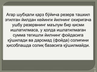 •3
9
Агар шубҳали қарз бўйича резерв ташкил
этилган йилдан кейинги йилнинг охиригача
ушбу резервнинг маълум бир қисми
ишлатилмаса, у ҳолда ишлатилмаган
сумма тегишли йилнинг фойдасига
қўшилади ва даромад (фойда) солиғини
ҳисоблашда солиқ базасига қўшилмайди.
 