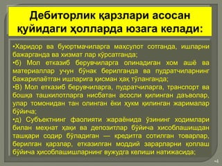 •4
•Харидор ва буюртмачиларга маҳсулот сотганда, ишларни
бажарганда ва хизмат лар кўрсатганда;
•б) Мол етказиб берувчиларга олинадиган хом ашё ва
материаллар учун бўнак берилганда ва пудратчиларнинг
бажарилаётган ишларига қисман ҳақ тўланганда;
•В) Мол етказиб берувчиларга, пудратчиларга, транспорт ва
бошқа ташкилотларга нисбатан асосли қилинган даъволар,
улар томонидан тан олинган ёки ҳукм қилинган жарималар
бўйича;
•д) Субъектнинг фаолияти жараёнида ўзининг ходимлари
билан меҳнат ҳақи ва депозитлар бўйича хисоблашишдан
ташқари содир бўладиган — кредитга сотилган товарлар,
берилган қарзлар, етказилган моддий зарарларни қоплаш
бўйича ҳисоблашишларнинг вужудга келиши натижасида;
Дебиторлик қарзлари асосан
қуйидаги ҳолларда юзага келади:
 