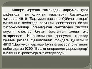 •4
0
Илгари корхона томонидан даргумон қарз
сифатида тан олинган қарзларни балансдан
чиқариш 4910 “Даргумон қарзлар бўйича резерв”
счётининг дебетида тегишли дебиторлар билан
ҳисоб-китоблар (олинадиган счётлар)ни ҳисобга
олувчи счётлар билан боғланган ҳолда акс
эттирилади. Ишлатилмаган даргумон қарзлар
бўйича резерв суммасининг фойдага қўшилиши
4910 “Даргумон қарзлар бўйича резерв” счётининг
дебетида ва 9390 “Бошқа операцион даромадлар”
счётининг кредитида акс эттирилади.
 