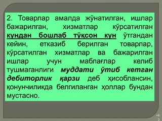 •4
3
2. Товарлар амалда жўнатилган, ишлар
бажарилган, хизматлар кўрсатилган
кундан бошлаб тўқсон кун ўтгандан
кейин, етказиб берилган товарлар,
кўрсатилган хизматлар ва бажарилган
ишлар учун маблағлар келиб
тушмаганлиги муддати ўтиб кетган
дебиторлик қарзи деб ҳисоблансин,
қонунчиликда белгиланган ҳоллар бундан
мустасно.
 