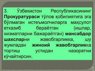 •4
5
3. Ўзбекистон Республикасининг
Прокуратураси тўлов қобилиятига эга
бўлмаган истеъмолчиларга маҳсулот
етказиб бераётган (ишлар,
хизматларни бажараётган) мансабдор
шахсларни жавобгарликка, шу
жумладан жиноий жавобгарликка
тортиш устидан назоратни
кўчайтирсин.
 