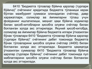 •4
9
6410 “Бюджетга тўловлар бўйича қарзлар (турлари
бўйича)” счётининг кредитида бюджетга тўланиши керак
бўлган мажбурият суммаси олинадиган счётлар, давр
харажатлари, солиқлар ва йиғимларни тўлаш учун
фойданинг ишлатилиши, меҳнат ҳақи бўйича ходимлар
билан ҳисоб-китобларни ҳисобга олувчи счётлар билан
боғланган ҳолда акс эттирилади. Якуний ҳисоб-китобда,
солиқлар ва йиғимлар бўйича бюджетга илгари ўтказилган
бўнак тўловлари 6410 “Бюджетга тўловлар бўйича қарзлар
(турлари бўйича)” счётининг дебет томонида бюджетга
бўнак тўловларини ҳисобга олувчи счётлар (4400) билан
боғланган ҳолда акс эттирилади. Бюджетга ҳақиқатда
ўтказилган суммалар 6410 “Бюджетга тўловлар бўйича
қарзлар (турлари бўйича)” счётининг дебет томонида пул
маблағларини ҳисобга олувчи счётлар билан боғланган
ҳолда акс эттирилади.
 