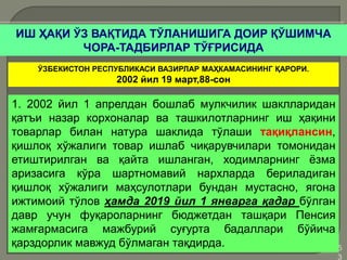 •5
3
ИШ ҲАҚИ ЎЗ ВАҚТИДА ТЎЛАНИШИГА ДОИР ҚЎШИМЧА
ЧОРА-ТАДБИРЛАР ТЎҒРИСИДА
ЎЗБЕКИСТОН РЕСПУБЛИКАСИ ВАЗИРЛАР МАҲКАМАСИНИНГ ҚАРОРИ.
2002 йил 19 март,88-сон
1. 2002 йил 1 апрелдан бошлаб мулкчилик шаклларидан
қатъи назар корхоналар ва ташкилотларнинг иш ҳақини
товарлар билан натура шаклида тўлаши тақиқлансин,
қишлоқ хўжалиги товар ишлаб чиқарувчилари томонидан
етиштирилган ва қайта ишланган, ходимларнинг ёзма
аризасига кўра шартномавий нархларда бериладиган
қишлоқ хўжалиги маҳсулотлари бундан мустасно, ягона
ижтимоий тўлов ҳамда 2019 йил 1 январга қадар бўлган
давр учун фуқароларнинг бюджетдан ташқари Пенсия
жамғармасига мажбурий суғурта бадаллари бўйича
қарздорлик мавжуд бўлмаган тақдирда.
 