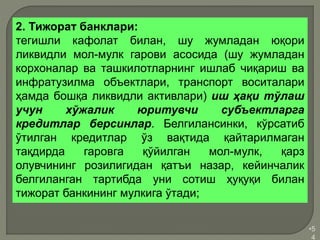 •5
4
2. Тижорат банклари:
тегишли кафолат билан, шу жумладан юқори
ликвидли мол-мулк гарови асосида (шу жумладан
корхоналар ва ташкилотларнинг ишлаб чиқариш ва
инфратузилма объектлари, транспорт воситалари
ҳамда бошқа ликвидли активлари) иш ҳақи тўлаш
учун хўжалик юритувчи субъектларга
кредитлар берсинлар. Белгилансинки, кўрсатиб
ўтилган кредитлар ўз вақтида қайтарилмаган
тақдирда гаровга қўйилган мол-мулк, қарз
олувчининг розилигидан қатъи назар, кейинчалик
белгиланган тартибда уни сотиш ҳуқуқи билан
тижорат банкининг мулкига ўтади;
 