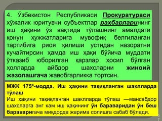 •5
7
4. Ўзбекистон Республикаси Прокуратураси
хўжалик юритувчи субъектлар раҳбарларининг
иш ҳақини ўз вақтида тўлашнинг амалдаги
қонун ҳужжатларига мувофиқ белгиланган
тартибига риоя қилиши устидан назоратни
кучайтирсин ҳамда иш ҳақи бўйича муддати
ўтказиб юборилган қарзлар ҳосил бўлган
ҳолларда айбдор шахсларни жиноий
жазолашгача жавобгарликка тортсин.
МЖК 1754-модда. Иш ҳақини тақиқланган шаклларда
тўлаш
Иш ҳақини тақиқланган шаклларда тўлаш —мансабдор
шахсларга энг кам иш ҳақининг ўн бараваридан ўн беш
бараваригача миқдорда жарима солишга сабаб бўлади.
 