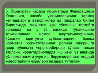 •5
8
5. Ўзбекистон Касаба уюшмалари Федерацияси
Кенгашига, касаба уюшмаларининг тармоқ
кенгашларига вазирликлар ва идоралар билан
биргаликда меҳнатга ҳақ тўлашни тартибга
солишда ва у ўз вақтида тўланишини
таъминлашда жамоа шартномаларининг,
хўжалик юритувчи субъектларнинг бошқа
норматив ҳужжатларининг ролини оширишга
доир қўшимча чора-тадбирлар кўриш тавсия
этилсин, чора-тадбирларда иш ҳақи ўз вақтида
тўланмаганлиги учун иш берувчиларнинг моддий
жавобгарлиги чоралари назарда тутилсин.
 