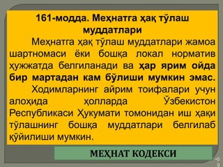•5
9
161-модда. Меҳнатга ҳақ тўлаш
муддатлари
Меҳнатга ҳақ тўлаш муддатлари жамоа
шартномаси ёки бошқа локал норматив
ҳужжатда белгиланади ва ҳар ярим ойда
бир мартадан кам бўлиши мумкин эмас.
Ходимларнинг айрим тоифалари учун
алоҳида ҳолларда Ўзбекистон
Республикаси Ҳукумати томонидан иш ҳақи
тўлашнинг бошқа муддатлари белгилаб
қўйилиши мумкин.
МЕҲНАТ КОДЕКСИ
 