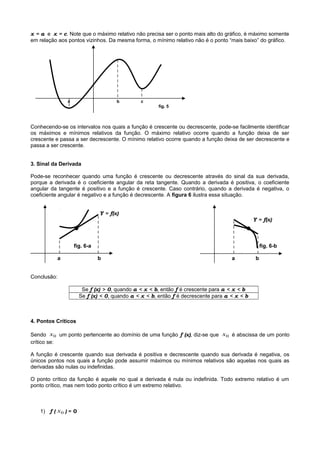 x = a e x = c. Note que o máximo relativo não precisa ser o ponto mais alto do gráfico, é máximo somente
em relação aos pontos vizinhos. Da mesma forma, o mínimo relativo não é o ponto “mais baixo” do gráfico.
a b c
fig. 5
Conhecendo-se os intervalos nos quais a função é crescente ou decrescente, pode-se facilmente identificar
os máximos e mínimos relativos da função. O máximo relativo ocorre quando a função deixa de ser
crescente e passa a ser decrescente. O mínimo relativo ocorre quando a função deixa de ser decrescente e
passa a ser crescente.
3. Sinal da Derivada
Pode-se reconhecer quando uma função é crescente ou decrescente através do sinal da sua derivada,
porque a derivada é o coeficiente angular da reta tangente. Quando a derivada é positiva, o coeficiente
angular da tangente é positivo e a função é crescente. Caso contrário, quando a derivada é negativa, o
coeficiente angular é negativo e a função é decrescente. A figura 6 ilustra essa situação.
Y = f(x)
Y = f(x)
● ●
fig. 6-a fig. 6-b
a b a b
Conclusão:
Se f (x) > 0, quando a < x < b, então f é crescente para a < x < b
Se f (x) < 0, quando a < x < b, então f é decrescente para a < x < b
4. Pontos Críticos
Sendo 0x um ponto pertencente ao domínio de uma função f (x), diz-se que 0x é abscissa de um ponto
crítico se:
A função é crescente quando sua derivada é positiva e decrescente quando sua derivada é negativa, os
únicos pontos nos quais a função pode assumir máximos ou mínimos relativos são aquelas nos quais as
derivadas são nulas ou indefinidas.
O ponto crítico da função é aquele no qual a derivada é nula ou indefinida. Todo extremo relativo é um
ponto crítico, mas nem todo ponto crítico é um extremo relativo.
1) f ( 0x ) = 0
 