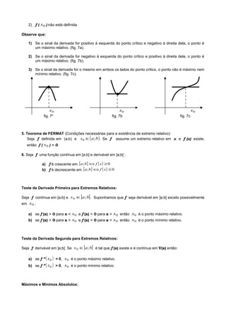 2) f ( 0x ) não está definida
Observe que:
1) Se o sinal da derivada for positivo à esquerda do ponto crítico e negativo à direita dela, o ponto é
um máximo relativo. (fig. 7a).
2) Se o sinal da derivada for negativo à esquerda do ponto crítico e positivo à direita dela, o ponto é
um máximo relativo. (fig. 7b).
3) Se o sinal da derivada for o mesmo em ambos os lados do ponto crítico, o ponto não é máximo nem
mínimo relativo. (fig. 7c).
●
●
0x 0x 0x
fig. 7a
fig. 7b fig. 7c
5. Teorema de FERMAT (Condições necessárias para a existência de extremo relativo):
Seja f definida em (a;b) e ( ).;0 bax ∈ Se f assume um extremo relativo em x e f (x) existe,
então f ( 0x ) = 0.
6. Seja f uma função contínua em [a;b] e derivável em ]a;b[ :
a) f é crescente em [ ] ( ) 0; ≥⇔ xfba
b) f é decrescente em [ ] ( ) 0; ≤⇔ xfba
Teste da Derivada Primeira para Extremos Relativos:
Seja f contínua em [a;b] e ] [.;0 bax ∈ Suponhamos que f seja derivável em ]a;b[ exceto possivelmente
em 0x .
a) se f (x) > 0 para x < 0x e f (x) < 0 para x > 0x então 0x é o ponto máximo relativo.
b) se f (x) < 0 para x < 0x e f (x) > 0 para x > 0x então 0x é o ponto mínimo relativo.
Teste da Derivada Segunda para Extremos Relativos:
Seja f derivável em ]a;b[. Se ] [bax ;0 ∈ é tal que f (x) existe e é contínua em V(x) então:
a) se f ” ( )0x < 0, 0x é o ponto máximo relativo.
b) se f ” ( )0x > 0, 0x é o ponto mínimo relativo.
Máximos e Mínimos Absolutos:
 