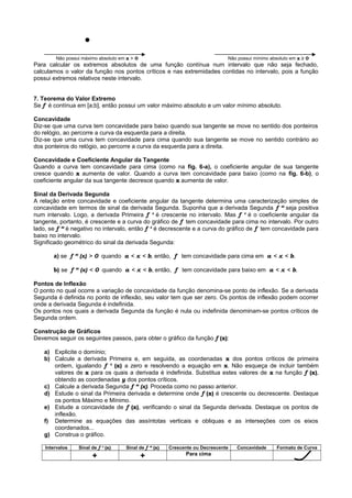 ●
Não possui máximo absoluto em x > 0 Não possui mínimo absoluto em x ≥ 0
Para calcular os extremos absolutos de uma função contínua num intervalo que não seja fechado,
calculamos o valor da função nos pontos críticos e nas extremidades contidas no intervalo, pois a função
possui extremos relativos neste intervalo.
7. Teorema do Valor Extremo
Se f é contínua em [a;b], então possui um valor máximo absoluto e um valor mínimo absoluto.
Concavidade
Diz-se que uma curva tem concavidade para baixo quando sua tangente se move no sentido dos ponteiros
do relógio, ao percorre a curva da esquerda para a direita.
Diz-se que uma curva tem concavidade para cima quando sua tangente se move no sentido contrário ao
dos ponteiros do relógio, ao percorre a curva da esquerda para a direita.
Concavidade e Coeficiente Angular da Tangente
Quando a curva tem concavidade para cima (como na fig. 6-a), o coeficiente angular de sua tangente
cresce quando x aumenta de valor. Quando a curva tem concavidade para baixo (como na fig. 6-b), o
coeficiente angular da sua tangente decresce quando x aumenta de valor.
Sinal da Derivada Segunda
A relação entre concavidade e coeficiente angular da tangente determina uma caracterização simples de
concavidade em termos de sinal da derivada Segunda. Suponha que a derivada Segunda f “ seja positiva
num intervalo. Logo, a derivada Primeira f ‘ é crescente no intervalo. Mas f ‘ é o coeficiente angular da
tangente, portanto, é crescente e a curva do gráfico de f tem concavidade para cima no intervalo. Por outro
lado, se f “ é negativo no intervalo, então f ‘ é decrescente e a curva do gráfico de f tem concavidade para
baixo no intervalo.
Significado geométrico do sinal da derivada Segunda:
a) se f “ (x) > 0 quando a < x < b, então, f tem concavidade para cima em a < x < b.
b) se f “ (x) < 0 quando a < x < b, então, f tem concavidade para baixo em a < x < b.
Pontos de Inflexão
O ponto no qual ocorre a variação de concavidade da função denomina-se ponto de inflexão. Se a derivada
Segunda é definida no ponto de inflexão, seu valor tem que ser zero. Os pontos de inflexão podem ocorrer
onde a derivada Segunda é indefinida.
Os pontos nos quais a derivada Segunda da função é nula ou indefinida denominam-se pontos críticos de
Segunda ordem.
Construção de Gráficos
Devemos seguir os seguintes passos, para obter o gráfico da função f (x):
a) Explicite o domínio;
b) Calcule a derivada Primeira e, em seguida, as coordenadas x dos pontos críticos de primeira
ordem, igualando f ‘ (x) a zero e resolvendo a equação em x. Não esqueça de incluir também
valores de x para os quais a derivada é indefinida. Substitua estes valores de x na função f (x),
obtendo as coordenadas y dos pontos críticos.
c) Calcule a derivada Segunda f “ (x). Proceda como no passo anterior.
d) Estude o sinal da Primeira derivada e determine onde f (x) é crescente ou decrescente. Destaque
os pontos Máximo e Mínimo.
e) Estude a concavidade de f (x), verificando o sinal da Segunda derivada. Destaque os pontos de
inflexão.
f) Determine as equações das assíntotas verticais e obliquas e as interseções com os eixos
coordenados...
g) Construa o gráfico.
Intervalos Sinal de f ‘ (x) Sinal de f “ (x) Crescente ou Decrescente Concavidade Formato de Curva
+ + Para cima
 