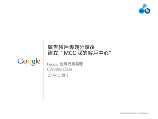 廣告帳戶專題分享&
建立“MCC 我的客戶中心”

Google 台灣行銷副理
Catherine Chien
23 Nov, 2011




                  Google Confidential and Proprietary   1
 