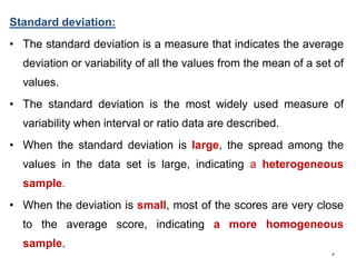 5
Standard deviation:
• The standard deviation is a measure that indicates the average
deviation or variability of all the values from the mean of a set of
values.
• The standard deviation is the most widely used measure of
variability when interval or ratio data are described.
• When the standard deviation is large, the spread among the
values in the data set is large, indicating a heterogeneous
sample.
• When the deviation is small, most of the scores are very close
to the average score, indicating a more homogeneous
sample.
 