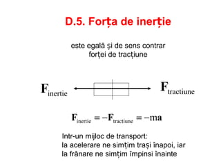 inertieF tractiuneF
D.5. Forța de inerție
este egală și de sens contrar
forței de tracțiune
aFF mtractiuneinertie −=−=
Intr-un mijloc de transport:
la acelerare ne simțim trași înapoi, iar
la frânare ne simțim împinsi înainte
 