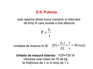 D.9. Puterea
t
L
P =
este raportul dintre lucrul mecanic și intervalul
de timp în care acesta a fost efectuat
W(wat)
s
J
[t]
[L]
[P] ===Unitatea de masura în SI
Unitate de masură tolerata 1CP≈735 W
ridicarea unei mase de 75 de kg
la înalțimea de 1 m în timp de 1 s
 
