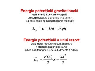 mghGhLEp ===
Energia potențială gravitatională
este energia pe care o capată
un corp ridicat la o anumita înalțime h
Ea este egală cu lucrul mecanic efectuat:
Energia potențială a unui resort
este lucrul mecanic efectuat pentru
a produce o alungire ΔL=x,
adica aria triunghiului de sub dreapta F(x)=kx
22
)( 2
kx
x
xF
Ep ==
 